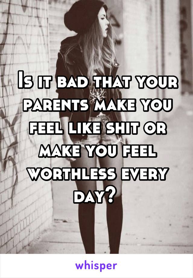 Is it bad that your parents make you feel like shit or make you feel worthless every day? 
