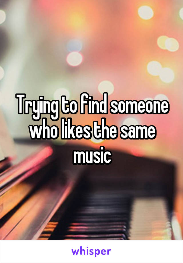 Trying to find someone who likes the same music