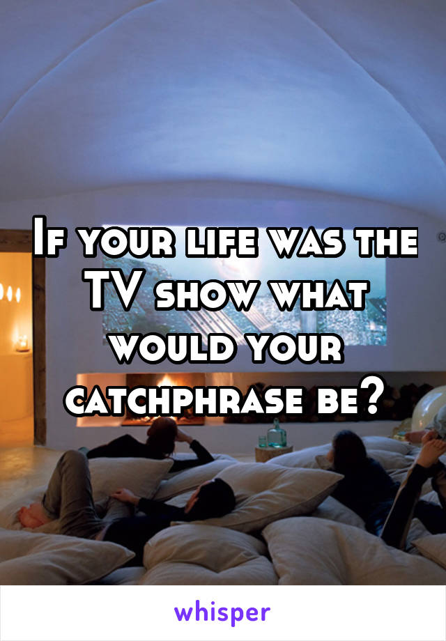 If your life was the TV show what would your catchphrase be?
