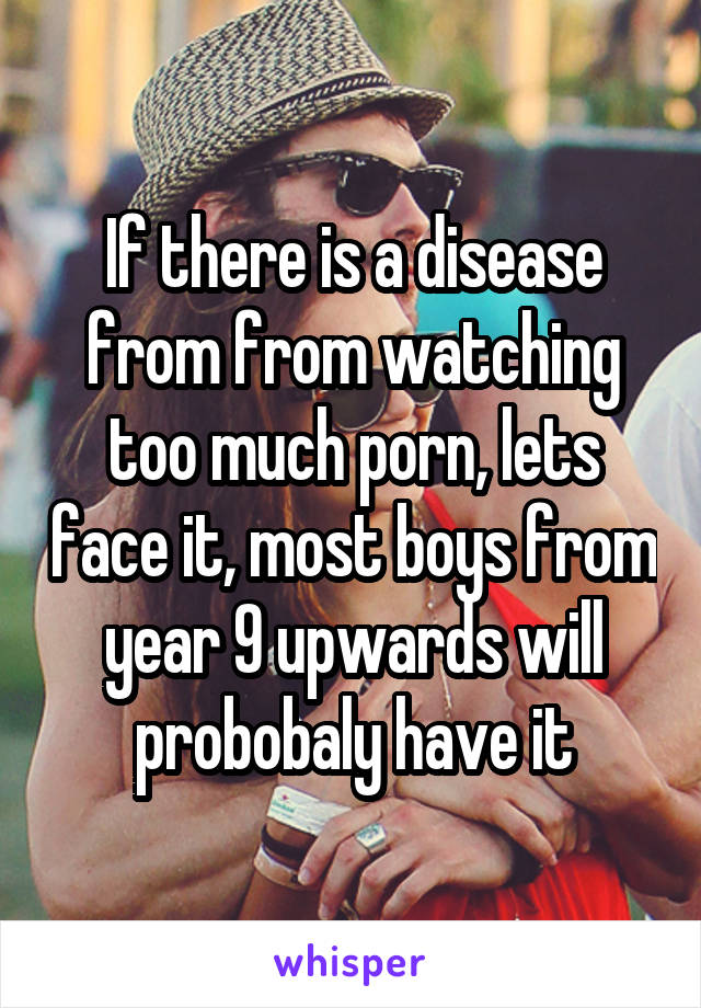 If there is a disease from from watching too much porn, lets face it, most boys from year 9 upwards will probobaly have it