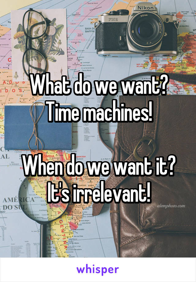 What do we want?
Time machines!

When do we want it?
It's irrelevant!