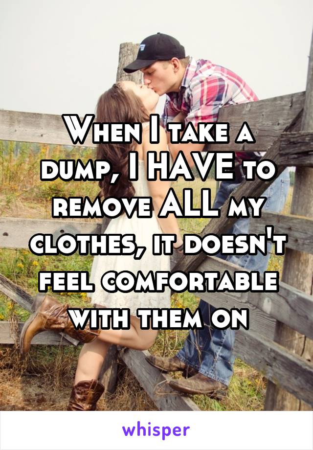 When I take a dump, I HAVE to remove ALL my clothes, it doesn't feel comfortable with them on