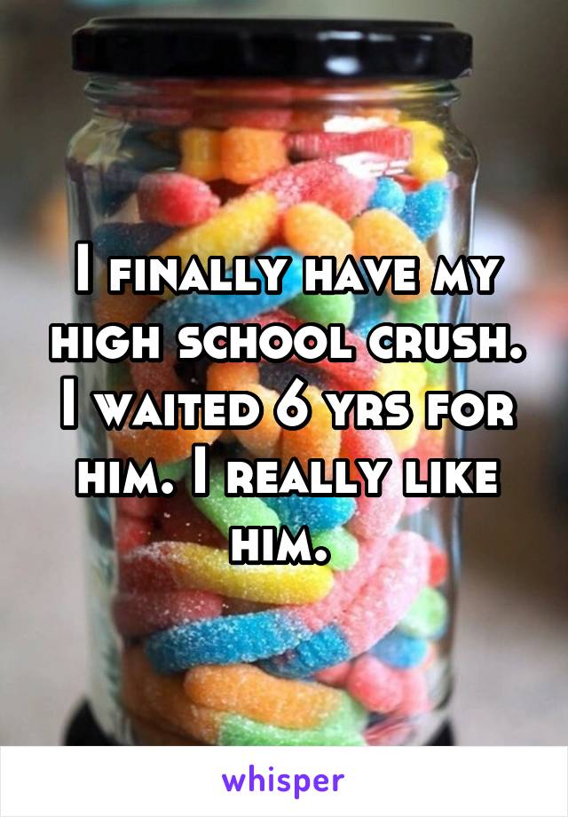 I finally have my high school crush. I waited 6 yrs for him. I really like him. 