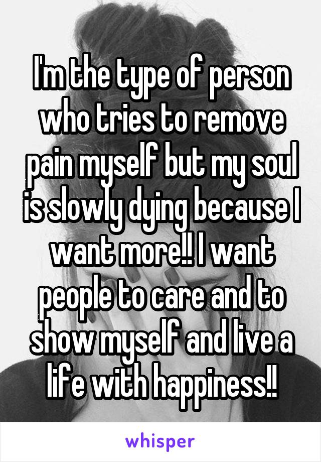 I'm the type of person who tries to remove pain myself but my soul is slowly dying because I want more!! I want people to care and to show myself and live a life with happiness!!