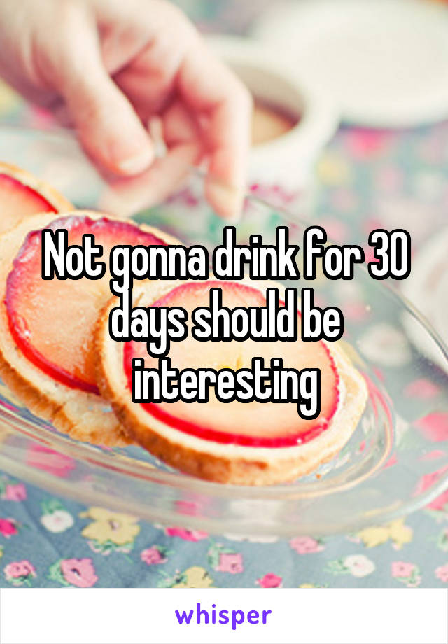 Not gonna drink for 30 days should be interesting
