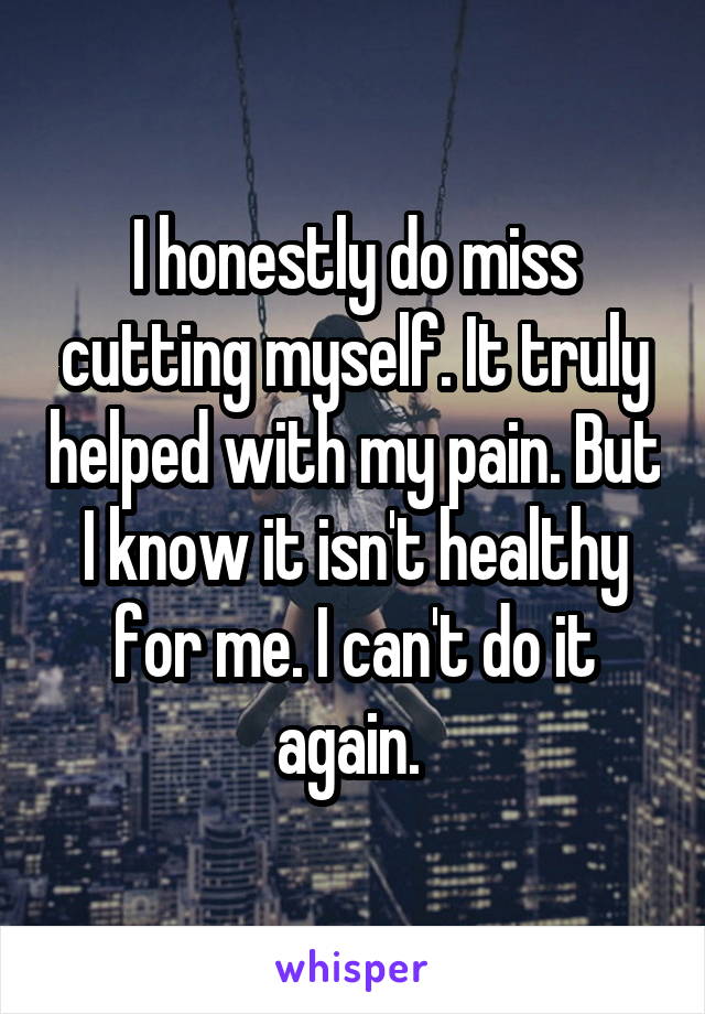 I honestly do miss cutting myself. It truly helped with my pain. But I know it isn't healthy for me. I can't do it again. 