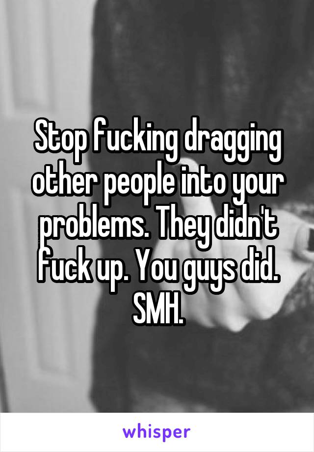 Stop fucking dragging other people into your problems. They didn't fuck up. You guys did. SMH.