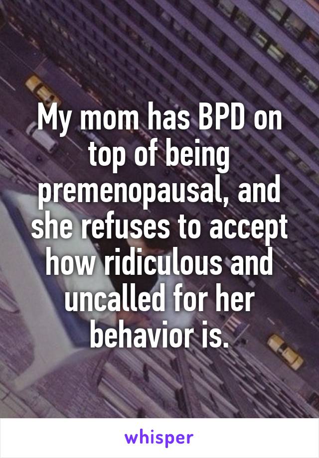 My mom has BPD on top of being premenopausal, and she refuses to accept how ridiculous and uncalled for her behavior is.