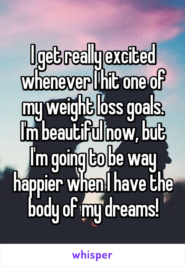 I get really excited whenever I hit one of my weight loss goals. I'm beautiful now, but I'm going to be way happier when I have the body of my dreams!