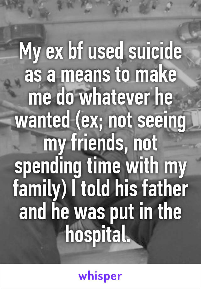 My ex bf used suicide as a means to make me do whatever he wanted (ex; not seeing my friends, not spending time with my family) I told his father and he was put in the hospital. 