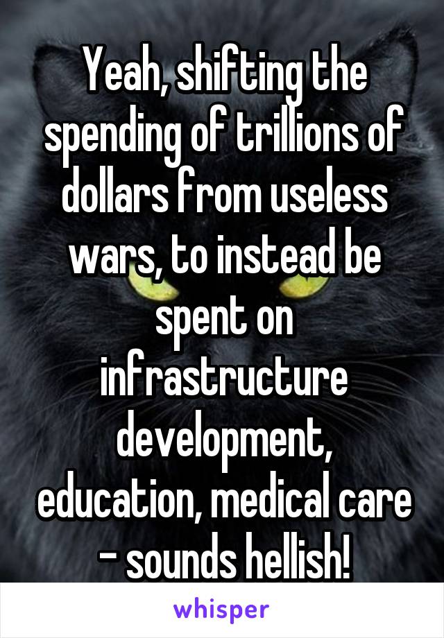 Yeah, shifting the spending of trillions of dollars from useless wars, to instead be spent on infrastructure development, education, medical care - sounds hellish!