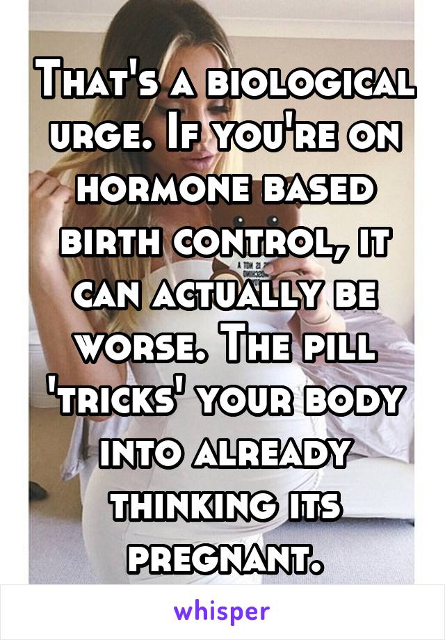 That's a biological urge. If you're on hormone based birth control, it can actually be worse. The pill 'tricks' your body into already thinking its pregnant.