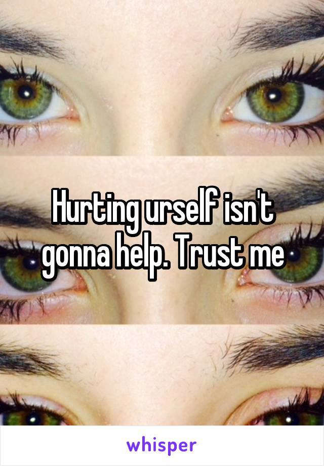 Hurting urself isn't gonna help. Trust me
