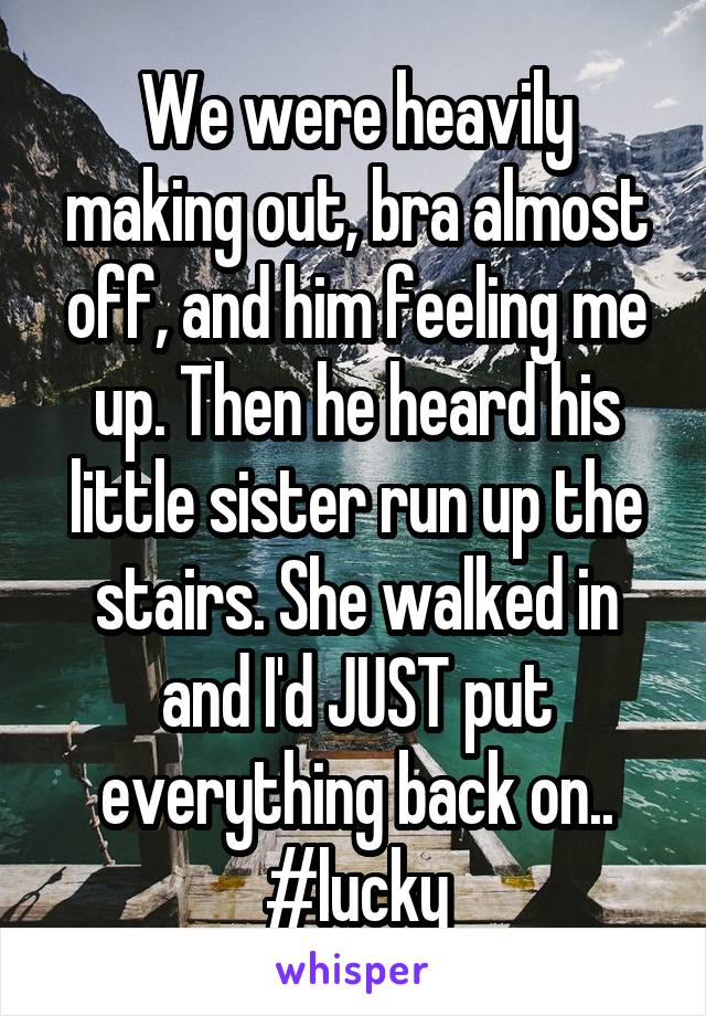 We were heavily making out, bra almost off, and him feeling me up. Then he heard his little sister run up the stairs. She walked in and I'd JUST put everything back on..
#lucky