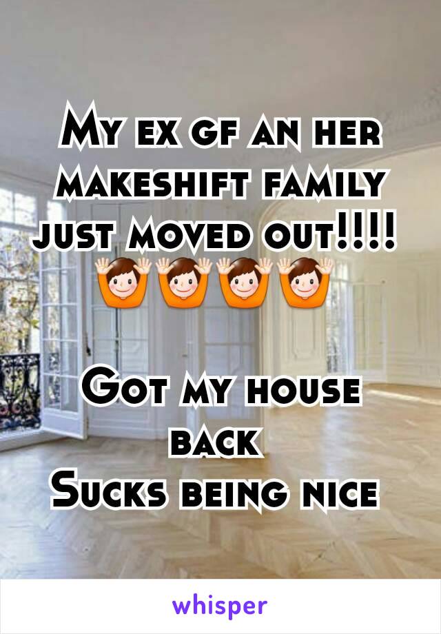My ex gf an her makeshift family just moved out!!!! 
🙌🙌🙌🙌 

Got my house back 
Sucks being nice 