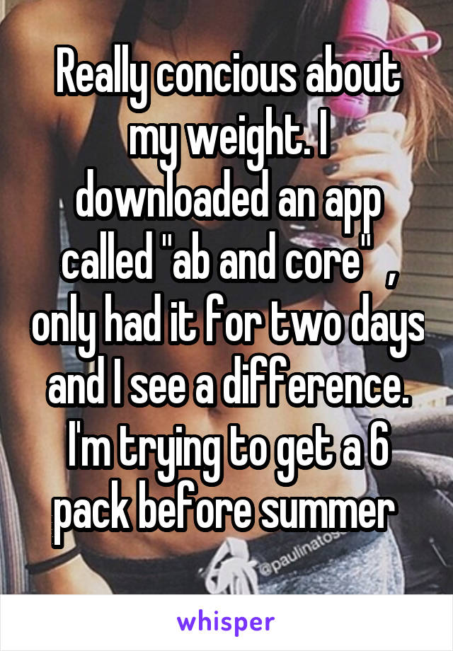 Really concious about my weight. I downloaded an app called "ab and core"  , only had it for two days and I see a difference. I'm trying to get a 6 pack before summer 
