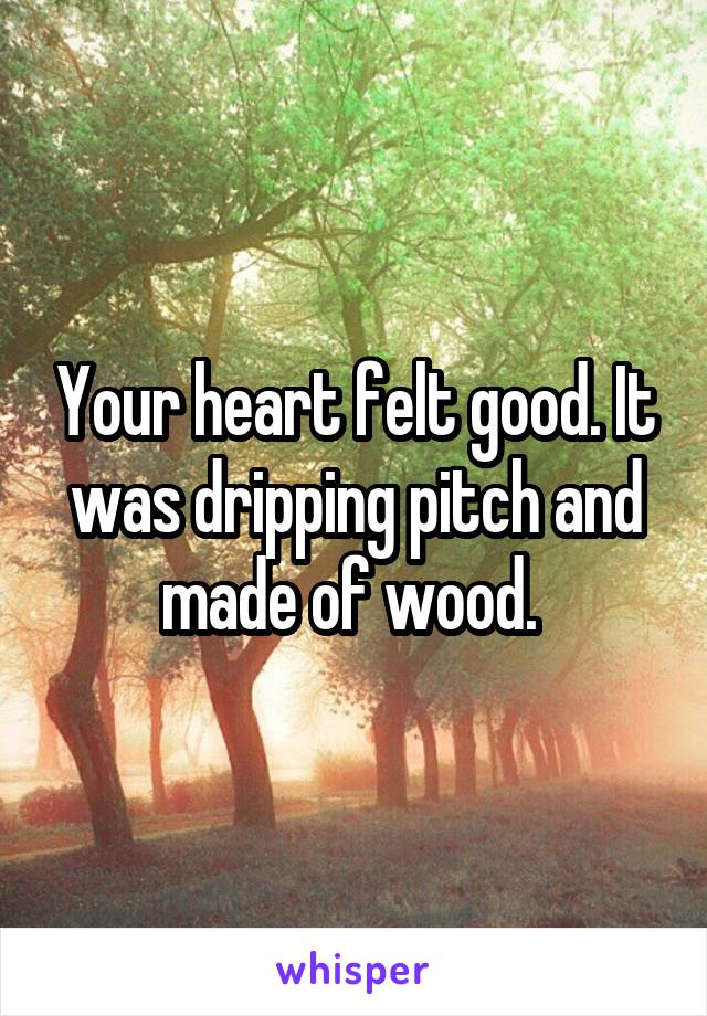 Your heart felt good. It was dripping pitch and made of wood. 