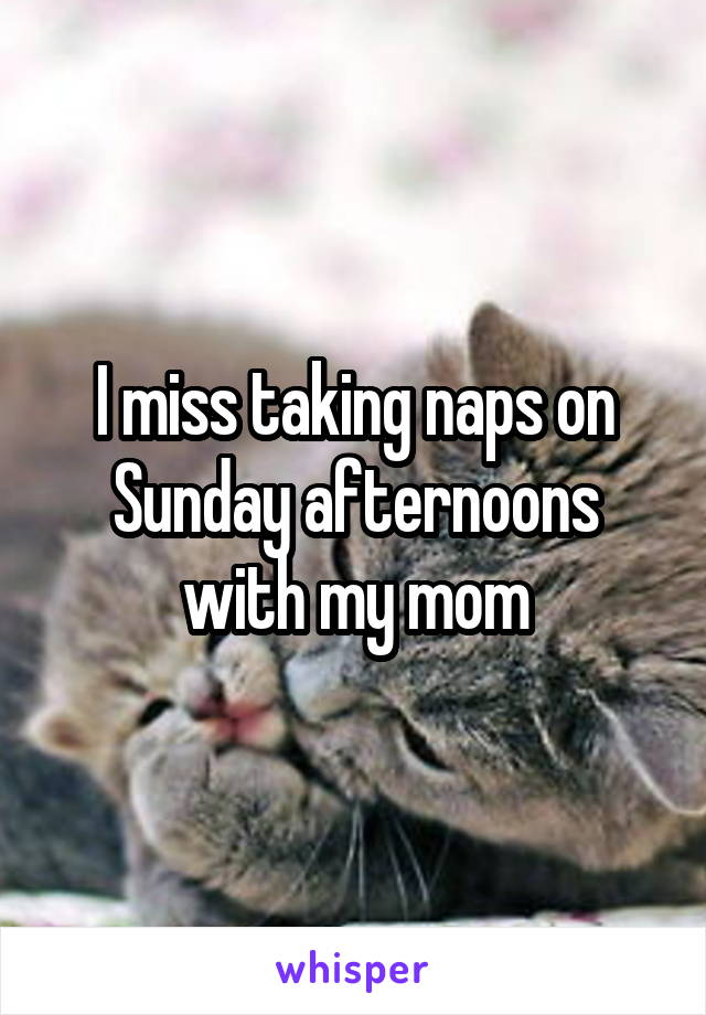 I miss taking naps on Sunday afternoons with my mom