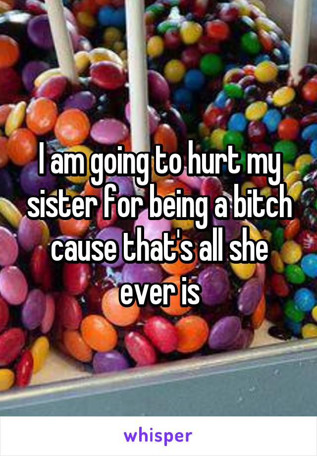 I am going to hurt my sister for being a bitch cause that's all she ever is