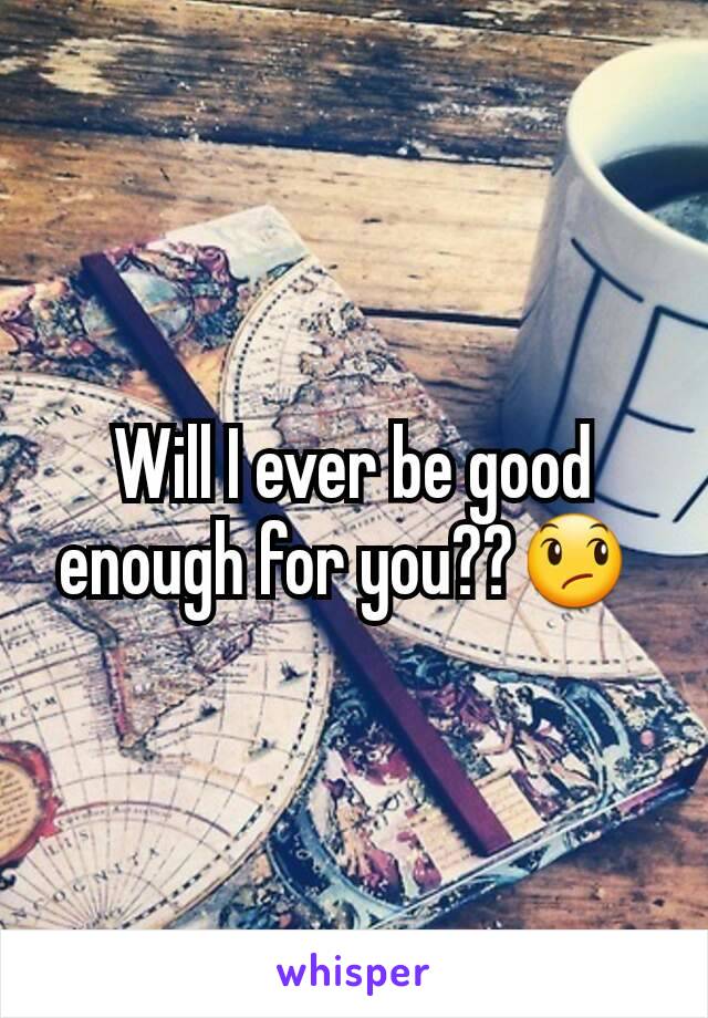 Will I ever be good enough for you??😞 