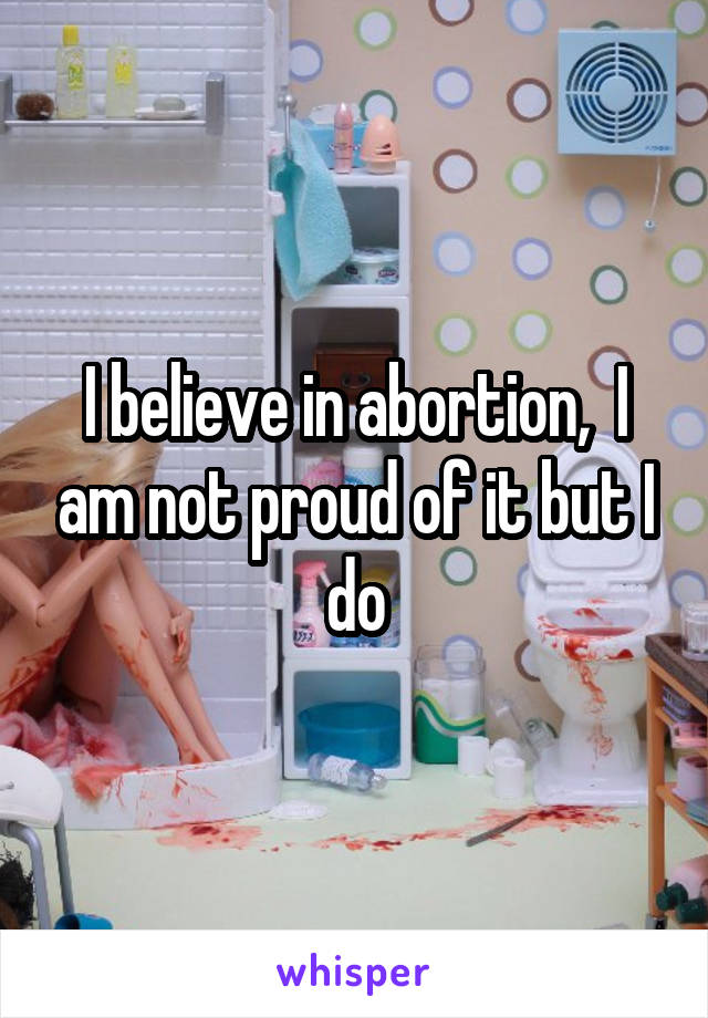 I believe in abortion,  I am not proud of it but I do