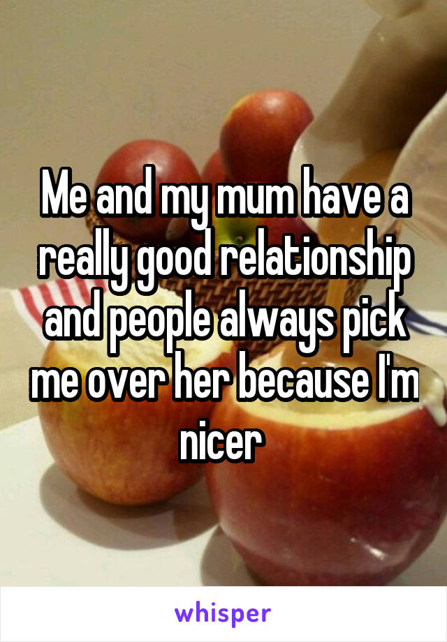 Me and my mum have a really good relationship and people always pick me over her because I'm nicer 