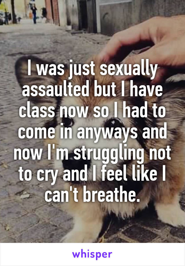 I was just sexually assaulted but I have class now so I had to come in anyways and now I'm struggling not to cry and I feel like I can't breathe.