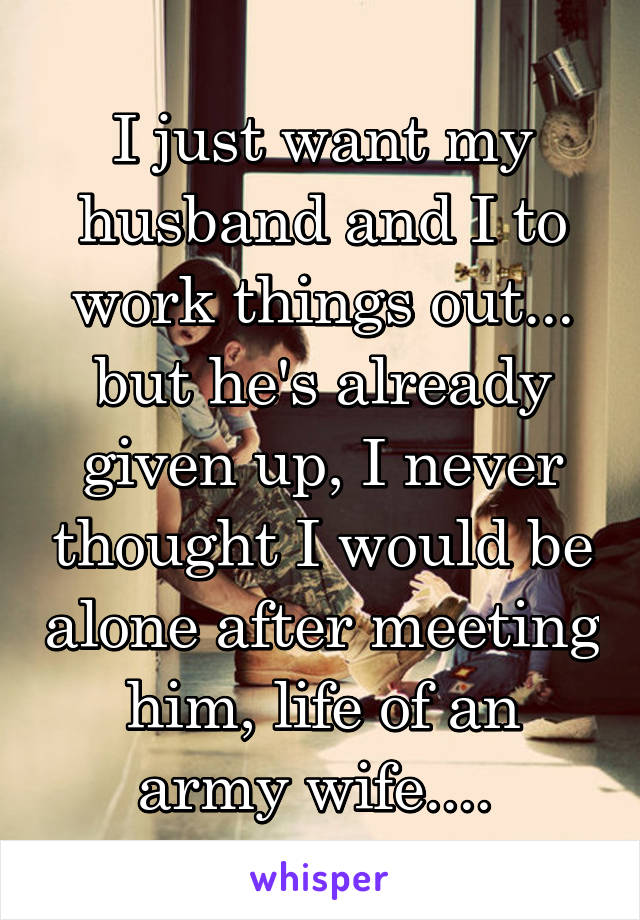 I just want my husband and I to work things out... but he's already given up, I never thought I would be alone after meeting him, life of an army wife.... 