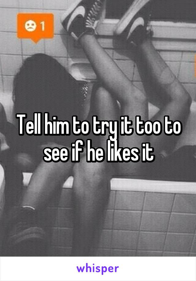 Tell him to try it too to see if he likes it
