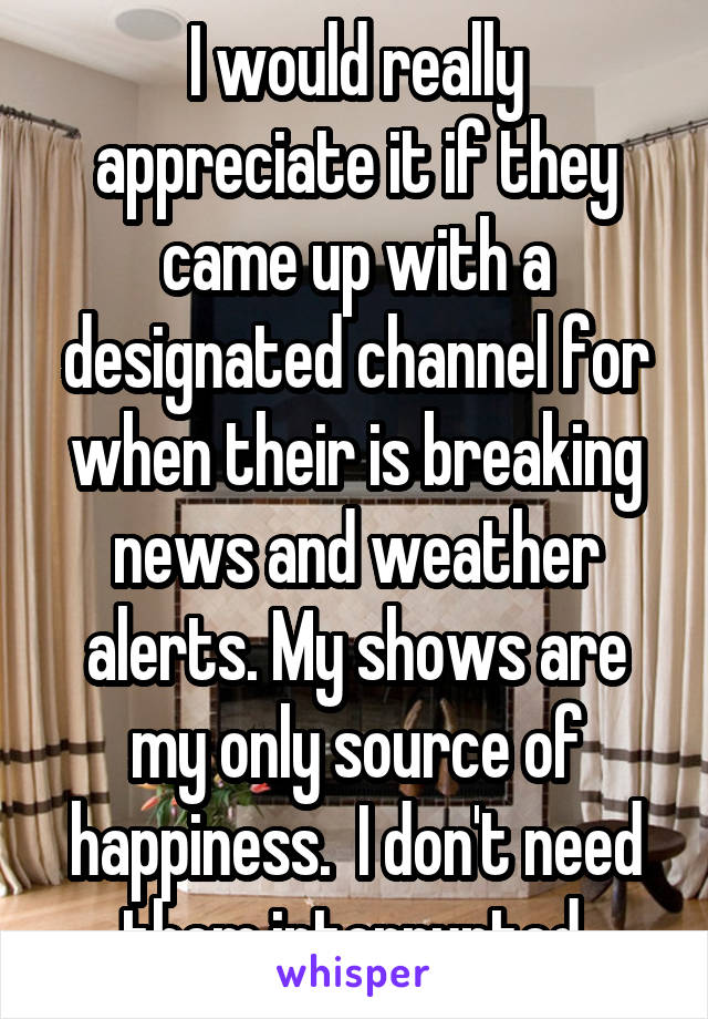 I would really appreciate it if they came up with a designated channel for when their is breaking news and weather alerts. My shows are my only source of happiness.  I don't need them interrupted.