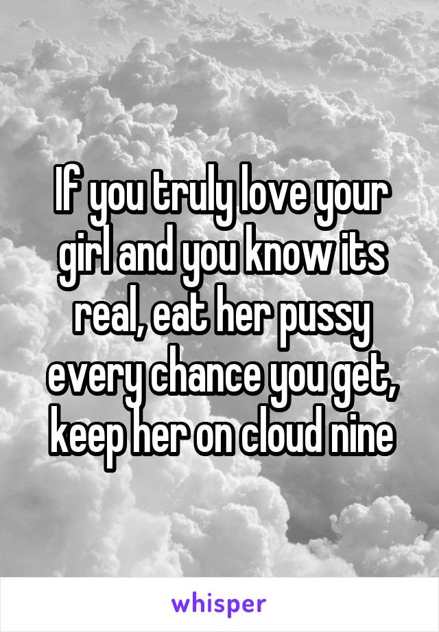 If you truly love your girl and you know its real, eat her pussy every chance you get, keep her on cloud nine