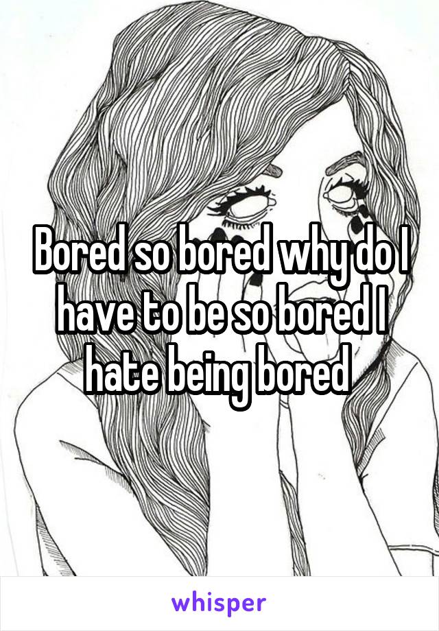 Bored so bored why do I have to be so bored I hate being bored 