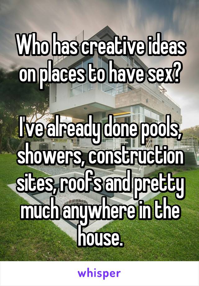 Who has creative ideas on places to have sex?

I've already done pools, showers, construction sites, roofs and pretty much anywhere in the house.
