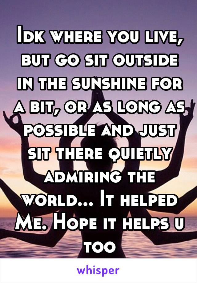 Idk where you live, but go sit outside in the sunshine for a bit, or as long as possible and just sit there quietly admiring the world... It helped Me. Hope it helps u too