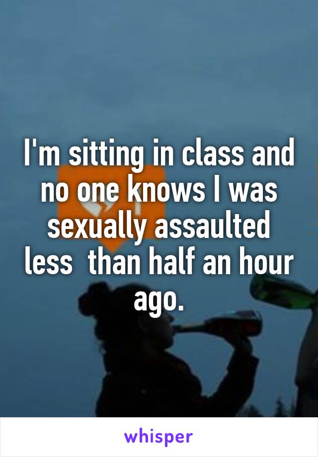 I'm sitting in class and no one knows I was sexually assaulted less  than half an hour ago.