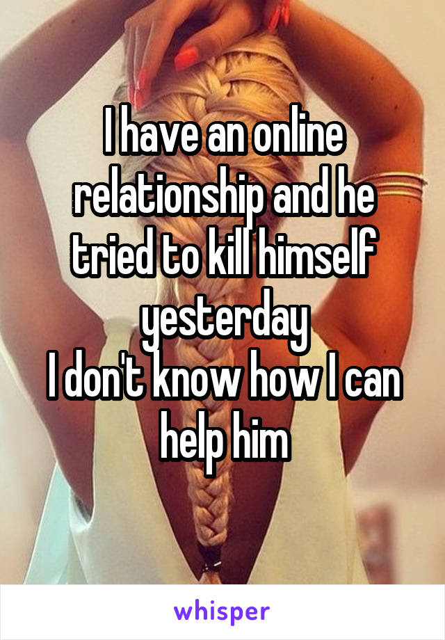 I have an online relationship and he tried to kill himself yesterday
I don't know how I can help him
