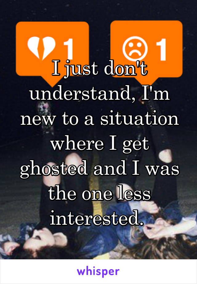 I just don't understand, I'm new to a situation where I get ghosted and I was the one less interested. 