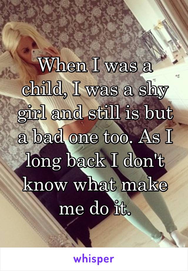 When I was a child, I was a shy girl and still is but a bad one too. As I long back I don't know what make me do it.