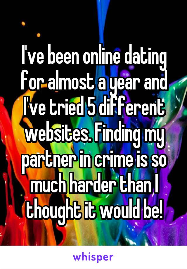 I've been online dating for almost a year and I've tried 5 different websites. Finding my partner in crime is so much harder than I thought it would be!