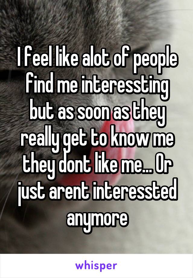 I feel like alot of people find me interessting but as soon as they really get to know me they dont like me... Or just arent interessted anymore