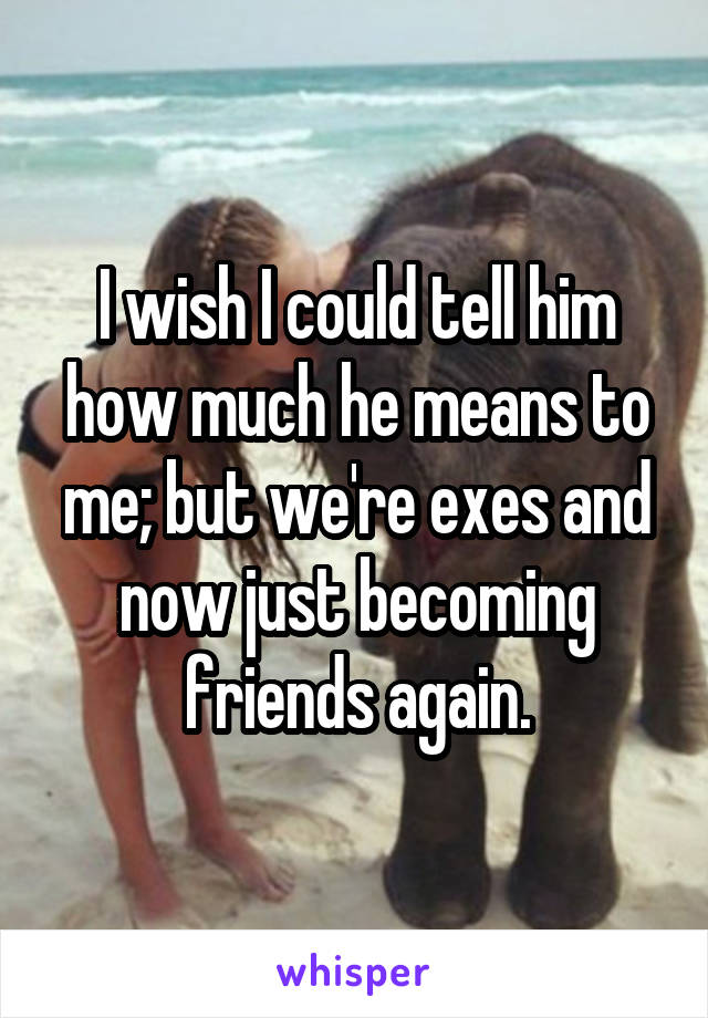I wish I could tell him how much he means to me; but we're exes and now just becoming friends again.