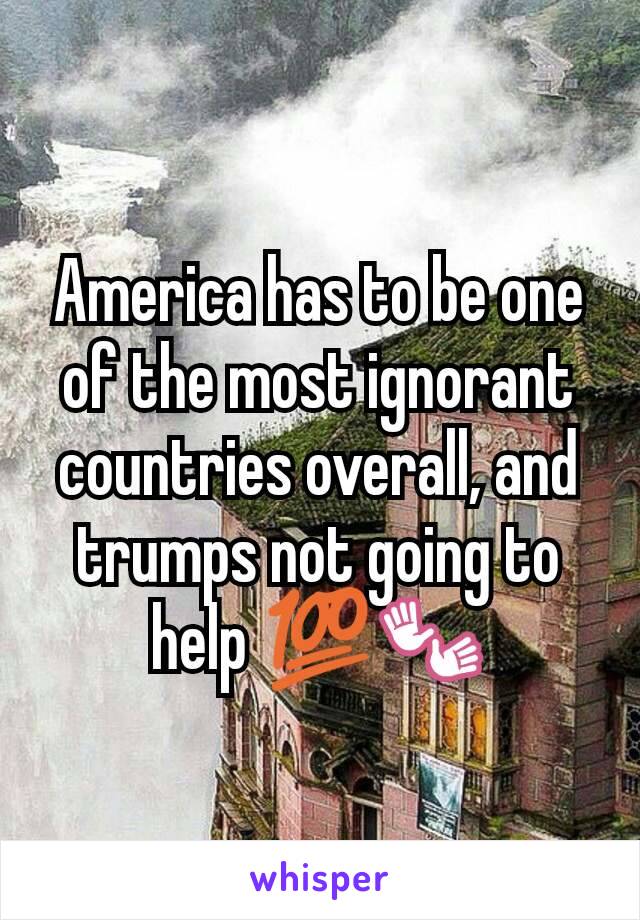 America has to be one of the most ignorant countries overall, and trumps not going to help 💯👐