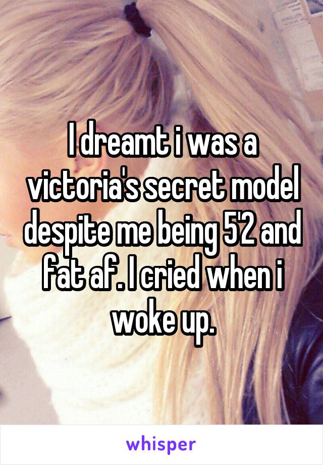 I dreamt i was a victoria's secret model despite me being 5'2 and fat af. I cried when i woke up.