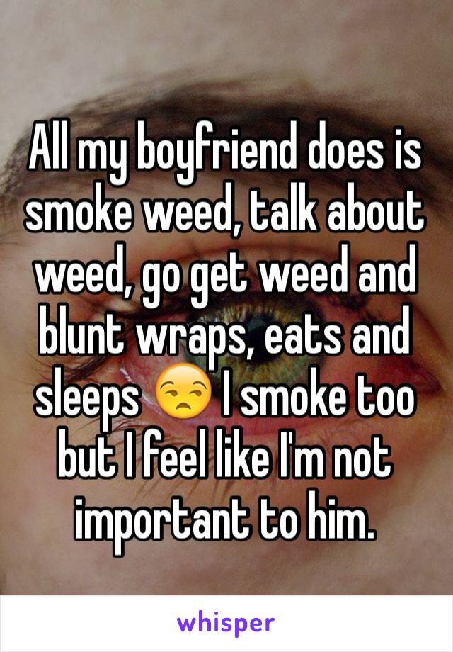 All my boyfriend does is smoke weed, talk about weed, go get weed and blunt wraps, eats and sleeps 😒 I smoke too but I feel like I'm not important to him.