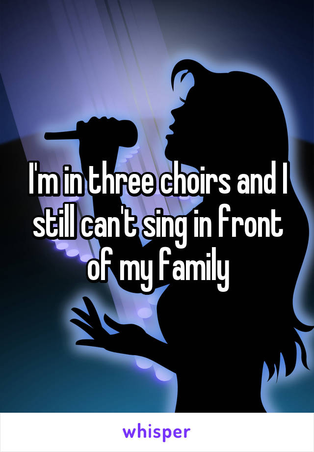 I'm in three choirs and I still can't sing in front of my family