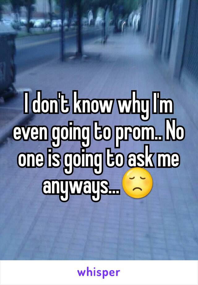 I don't know why I'm even going to prom.. No one is going to ask me anyways...😞