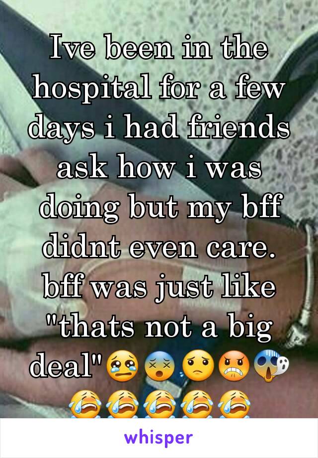 Ive been in the hospital for a few days i had friends ask how i was doing but my bff didnt even care. bff was just like "thats not a big deal"😢😵😟😠😱😭😭😭😭😭