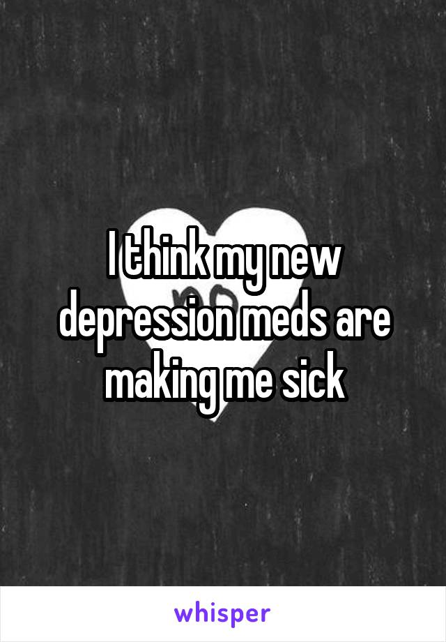 I think my new depression meds are making me sick