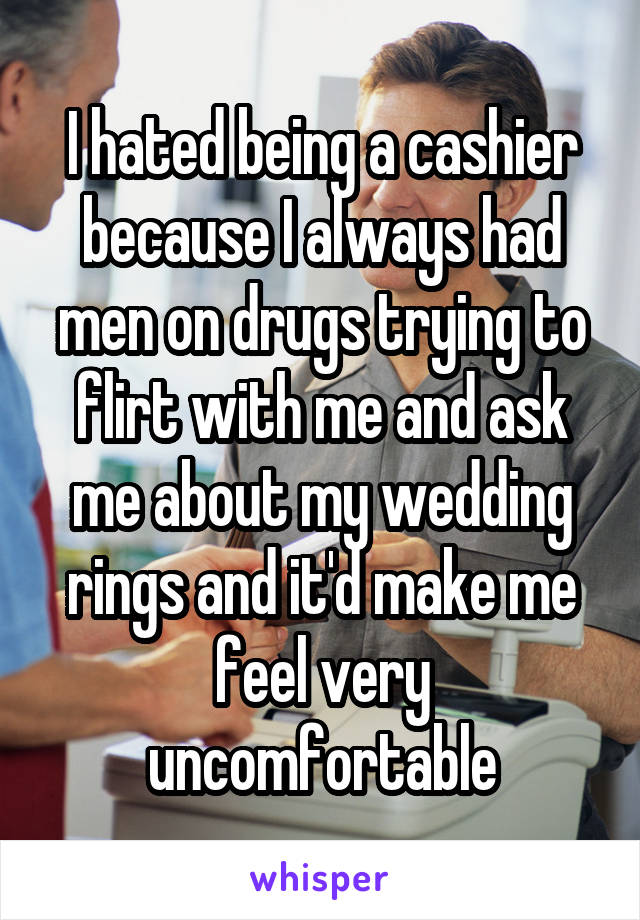 I hated being a cashier because I always had men on drugs trying to flirt with me and ask me about my wedding rings and it'd make me feel very uncomfortable