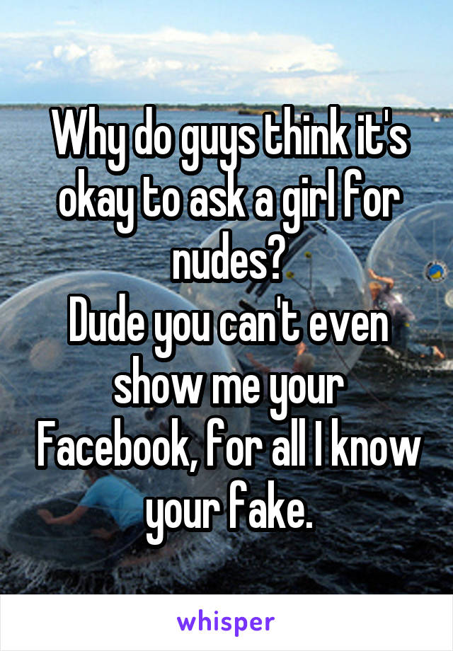 Why do guys think it's okay to ask a girl for nudes?
Dude you can't even show me your Facebook, for all I know your fake.